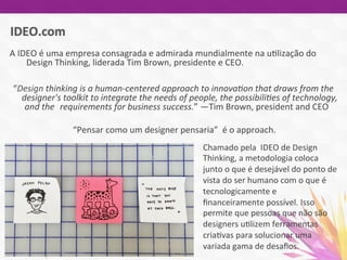 A	
  IDEO	
  é	
  uma	
  empresa	
  consagrada	
  e	
  admirada	
  mundialmente	
  na	
  u7lização	
  do	
  
	
  Design	
  Thinking,	
  liderada	
  Tim	
  Brown,	
  presidente	
  e	
  CEO.	
  
	
  
“Design	
  thinking	
  is	
  a	
  human-­‐centered	
  approach	
  to	
  innova5on	
  that	
  draws	
  from	
  the	
  
	
  designer's	
  toolkit	
  to	
  integrate	
  the	
  needs	
  of	
  people,	
  the	
  possibili5es	
  of	
  technology,	
  
	
  and	
  the	
  	
  requirements	
  for	
  business	
  success.”	
  —Tim	
  Brown,	
  president	
  and	
  CEO	
  
	
  
“Pensar	
  como	
  um	
  designer	
  pensaria”	
  	
  é	
  o	
  approach.	
  
	
  
	
  	
  
Chamado	
  pela	
  	
  IDEO	
  de	
  Design	
  
Thinking,	
  a	
  metodologia	
  coloca	
  
junto	
  o	
  que	
  é	
  desejável	
  do	
  ponto	
  de	
  
vista	
  do	
  ser	
  humano	
  com	
  o	
  que	
  é	
  
tecnologicamente	
  e	
  
ﬁnanceiramente	
  possível.	
  Isso	
  
permite	
  que	
  pessoas	
  que	
  não	
  são	
  
designers	
  u7lizem	
  ferramentas	
  
cria7vas	
  para	
  solucionar	
  uma	
  
variada	
  gama	
  de	
  desaﬁos.	
  
	
  
 