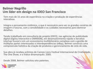 Tem	
  mais	
  de	
  15	
  anos	
  de	
  experiência	
  na	
  criação	
  e	
  produção	
  de	
  experiências	
  
intera7vas.	
  	
  
	
  
Integra	
  o	
  pensamento	
  sistêmico,	
  o	
  que	
  é	
  necessário	
  para	
  ver	
  os	
  grandes	
  cenários	
  de	
  
imagem	
  e	
  futuras,	
  com	
  a	
  sensibilidade	
  e	
  os	
  cuidados	
  necessários	
  para	
  dominar	
  
detalhes.	
  
	
  
Tendo	
  trabalhado	
  em	
  consultoria	
  de	
  projeto	
  (IDEO),	
  nas	
  agências	
  de	
  publicidade	
  
digital	
  (Ogilvy	
  Interac7ve	
  e	
  DM9DDB),	
  em	
  desenvolvimento	
  rápido	
  e	
  itera7vo	
  
(startup	
  Vuvox)	
  e	
  em	
  um	
  ecossistema	
  mul7bilionário	
  complexo	
  com	
  a	
  gestão	
  de	
  
múl7plas	
  partes	
  interessadas	
  e	
  interdependências	
  (eBay),	
  Belmer	
  construiu	
  uma	
  
compreensão	
  holís7ca	
  da	
  criação	
  de	
  produtos	
  e	
  gerenciamento	
  de	
  ciclo	
  de	
  vida.	
  
	
  
Sua	
  obra	
  já	
  recebeu	
  prêmios	
  de	
  Cannes	
  Lions	
  Fes7val	
  Internacional	
  de	
  Cria7vidade,	
  
The	
  One	
  Show,	
  e	
  o	
  Índice	
  dinamarquês:	
  2005.	
  	
  
	
  
Desde	
  2008,	
  Belmer	
  solicitou	
  oito	
  patentes.	
  
	
  	
  
 