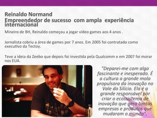 Mineiro	
  de	
  BH,	
  Reinaldo	
  começou	
  a	
  jogar	
  vídeo	
  games	
  aos	
  4	
  anos	
  .	
  
	
  	
  
Jornalista	
  cobriu	
  a	
  área	
  de	
  games	
  por	
  7	
  anos.	
  Em	
  2005	
  foi	
  contratado	
  como	
  
execu7vo	
  da	
  Tectoy.	
  	
  
	
  
Teve	
  a	
  ideia	
  da	
  Zeebo	
  que	
  depois	
  foi	
  inves7da	
  pela	
  Qualcomm	
  e	
  em	
  2007	
  foi	
  morar	
  
nos	
  EUA.	
  	
  
	
  	
   "Deparei-­‐me	
  com	
  algo	
  
fascinante	
  e	
  inesperado.	
  É	
  
a	
  cultura	
  a	
  grande	
  mola	
  
propulsora	
  da	
  inovação	
  no	
  
Vale	
  do	
  Silício.	
  Ela	
  é	
  a	
  
grande	
  responsável	
  por	
  
criar	
  o	
  ecossistema	
  de	
  
inovação	
  que	
  gera	
  tantas	
  
empresas	
  e	
  produtos	
  que	
  
mudaram	
  o	
  mundo".	
  	
  
 