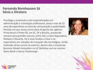 Psicóloga	
  e	
  empresária	
  com	
  especializações	
  em	
  
administração	
  e	
  orientação	
  proﬁssional,	
  possui	
  mais	
  de	
  25	
  
anos	
  de	
  experiência	
  na	
  área	
  de	
  comunicação	
  e	
  publicidade.	
  
Período	
  em	
  que	
  atuou	
  como	
  sócia	
  dirigente	
  das	
  agência	
  
Prime	
  Brasil	
  e	
  Prime	
  RS,	
  em	
  SC,	
  SP	
  e	
  Brasília,	
  prestando	
  
serviços	
  para	
  grandes	
  marcas,	
  entre	
  elas	
  a	
  Caixa	
  Seguradora,	
  
Malwee	
  e	
  Novar7s.	
  Há	
  5	
  anos	
  fundou	
  e	
  Clear	
  e	
  se	
  
especializou	
  em	
  soluções	
  de	
  inovação	
  não	
  tecnológica,	
  tendo	
  
realizado	
  vários	
  cursos	
  no	
  exterior,	
  dentre	
  eles	
  o	
  Corporate	
  
Business	
  Model	
  Innova7on	
  na	
  UC	
  Berkeley	
  com	
  os	
  mestres	
  
Steve	
  Blank	
  e	
  Henry	
  Chesbrough.	
  
	
  	
  
 