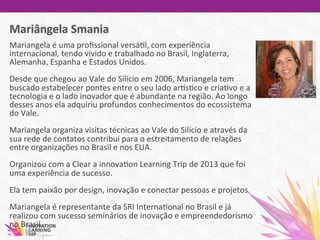 Mariangela	
  é	
  uma	
  proﬁssional	
  versá7l,	
  com	
  experiência	
  
internacional,	
  tendo	
  vivido	
  e	
  trabalhado	
  no	
  Brasil,	
  Inglaterra,	
  
Alemanha,	
  Espanha	
  e	
  Estados	
  Unidos.	
  	
  
	
  	
  
Desde	
  que	
  chegou	
  ao	
  Vale	
  do	
  Silício	
  em	
  2006,	
  Mariangela	
  tem	
  
buscado	
  estabelecer	
  pontes	
  entre	
  o	
  seu	
  lado	
  arvs7co	
  e	
  cria7vo	
  e	
  a	
  
tecnologia	
  e	
  o	
  lado	
  inovador	
  que	
  é	
  abundante	
  na	
  região.	
  Ao	
  longo	
  
desses	
  anos	
  ela	
  adquiriu	
  profundos	
  conhecimentos	
  do	
  ecossistema	
  
do	
  Vale.	
  
	
  	
  
Mariangela	
  organiza	
  visitas	
  técnicas	
  ao	
  Vale	
  do	
  Silício	
  e	
  através	
  da	
  
sua	
  rede	
  de	
  contatos	
  contribui	
  para	
  o	
  estreitamento	
  de	
  relações	
  
entre	
  organizações	
  no	
  Brasil	
  e	
  nos	
  EUA.	
  	
  
	
  
Organizou	
  com	
  a	
  Clear	
  a	
  innova7on	
  Learning	
  Trip	
  de	
  2013	
  que	
  foi	
  
uma	
  experiência	
  de	
  sucesso.	
  	
  
	
  	
  
Ela	
  tem	
  paixão	
  por	
  design,	
  inovação	
  e	
  conectar	
  pessoas	
  e	
  projetos.	
  
	
  
Mariangela	
  é	
  representante	
  da	
  SRI	
  Interna7onal	
  no	
  Brasil	
  e	
  já	
  
realizou	
  com	
  sucesso	
  seminários	
  de	
  inovação	
  e	
  empreendedorismo	
  
no	
  Brasil.	
  	
  
 