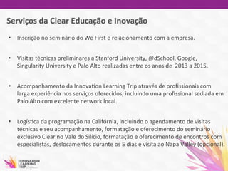 •  Inscrição	
  no	
  seminário	
  do	
  We	
  First	
  e	
  relacionamento	
  com	
  a	
  empresa.	
  	
  
	
  
•  Visitas	
  técnicas	
  preliminares	
  a	
  Stanford	
  University,	
  @dSchool,	
  Google,	
  
Singularity	
  University	
  e	
  Palo	
  Alto	
  realizadas	
  entre	
  os	
  anos	
  de	
  	
  2013	
  a	
  2015.	
  
•  Acompanhamento	
  da	
  Innova7on	
  Learning	
  Trip	
  através	
  de	
  proﬁssionais	
  com	
  
larga	
  experiência	
  nos	
  serviços	
  oferecidos,	
  incluindo	
  uma	
  proﬁssional	
  sediada	
  em	
  
Palo	
  Alto	
  com	
  excelente	
  network	
  local.	
  
•  Logís7ca	
  da	
  programação	
  na	
  Califórnia,	
  incluindo	
  o	
  agendamento	
  de	
  visitas	
  
técnicas	
  e	
  seu	
  acompanhamento,	
  formatação	
  e	
  oferecimento	
  do	
  seminário	
  
exclusivo	
  Clear	
  no	
  Vale	
  do	
  Silício,	
  formatação	
  e	
  oferecimento	
  de	
  encontros	
  com	
  
especialistas,	
  deslocamentos	
  durante	
  os	
  5	
  dias	
  e	
  visita	
  ao	
  Napa	
  Valley	
  (opcional).	
  
	
  
	
  	
  
 