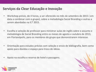 •  Workshop	
  prévio,	
  de	
  4	
  horas,	
  a	
  ser	
  oferecido	
  no	
  mês	
  de	
  setembro	
  de	
  2015	
  (	
  em	
  
data	
  a	
  combinar	
  com	
  o	
  grupo),	
  sobre	
  a	
  metodologia	
  Social	
  Branding	
  e	
  outras	
  a	
  
serem	
  abordadas	
  na	
  ILT	
  2015.	
  
	
  
•  Escolha	
  e	
  seleção	
  de	
  professor	
  para	
  ministrar	
  aulas	
  de	
  inglês	
  sobre	
  o	
  assunto	
  e	
  
metodologia	
  de	
  Social	
  Branding	
  entre	
  os	
  meses	
  de	
  agosto	
  e	
  outubro	
  de	
  2013,	
  
em	
  Florianópolis,	
  para	
  os	
  membros	
  do	
  grupo	
  que	
  demonstrarem	
  interesse.	
  
•  Orientação	
  para	
  estudos	
  prévios	
  com	
  seleção	
  e	
  envio	
  de	
  bibliograﬁa,	
  bem	
  como	
  
apoio	
  para	
  dúvidas	
  e	
  espaço	
  para	
  troca	
  de	
  ideias.	
  	
  
•  Apoio	
  na	
  escolha	
  e	
  reserva	
  de	
  hotel	
  e	
  passagens.	
  	
  
	
  
	
  	
  
 