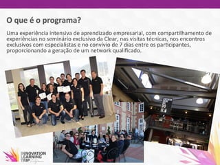 Uma	
  experiência	
  intensiva	
  de	
  aprendizado	
  empresarial,	
  com	
  compar7lhamento	
  de	
  
experiências	
  no	
  seminário	
  exclusivo	
  da	
  Clear,	
  nas	
  visitas	
  técnicas,	
  nos	
  encontros	
  
exclusivos	
  com	
  especialistas	
  e	
  no	
  convívio	
  de	
  7	
  dias	
  entre	
  os	
  par7cipantes,	
  
proporcionando	
  a	
  geração	
  de	
  um	
  network	
  qualiﬁcado.	
  	
  
 