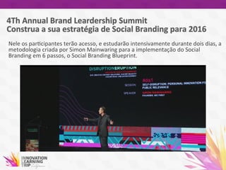 Nele	
  os	
  par7cipantes	
  terão	
  acesso,	
  e	
  estudarão	
  intensivamente	
  durante	
  dois	
  dias,	
  a	
  
metodologia	
  criada	
  por	
  Simon	
  Mainwaring	
  para	
  a	
  implementação	
  do	
  Social	
  
Branding	
  em	
  6	
  passos,	
  o	
  Social	
  Branding	
  Blueprint.	
  	
  
	
  
	
  
 