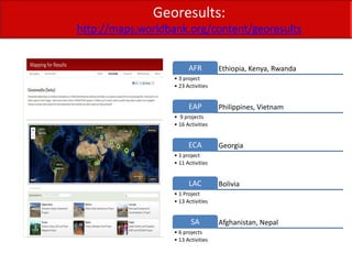 Georesults:
http://maps.worldbank.org/content/georesults


                         AFR         Ethiopia, Kenya, Rwanda
                   • 3 project
                   • 23 Activities


                         EAP         Philippines, Vietnam
                   • 9 projects
                   • 16 Activities


                         ECA         Georgia
                   • 1 project
                   • 11 Activities


                         LAC         Bolivia
                   • 1 Project
                   • 13 Activities


                          SA         Afghanistan, Nepal
                   • 6 projects
                   • 13 Activities
 