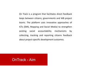 On Track is a program that facilitates direct feedback
   loops between citizens, governments and WB project
   teams. The platform uses innovative approaches of
   ICTs (SMS, Mapping and Social Media) to strengthen
   existing   social   accountability   mechanisms    by
   collecting, tracking and reporting citizens feedback
   about project-specific development outcomes.




OnTrack - Aim
 