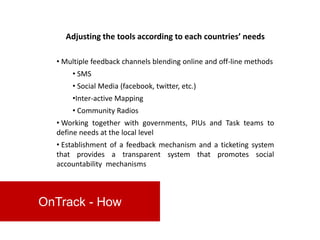 Adjusting the tools according to each countries’ needs

  • Multiple feedback channels blending online and off-line methods
      • SMS
      • Social Media (facebook, twitter, etc.)
      •Inter-active Mapping
      • Community Radios
  • Working together with governments, PIUs and Task teams to
  define needs at the local level
  • Establishment of a feedback mechanism and a ticketing system
  that provides a transparent system that promotes social
  accountability mechanisms



OnTrack - How
 