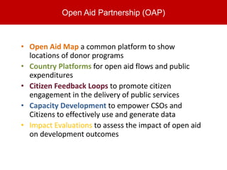 Open Aid Partnership (OAP)



• Open Aid Map a common platform to show
  locations of donor programs
• Country Platforms for open aid flows and public
  expenditures
• Citizen Feedback Loops to promote citizen
  engagement in the delivery of public services
• Capacity Development to empower CSOs and
  Citizens to effectively use and generate data
• Impact Evaluations to assess the impact of open aid
  on development outcomes
 