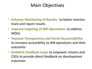Main Objectives

• Enhance Monitoring of Results: to better monitor,
  track and report results
• Improve targeting of WB Operations: to address
  MDGs
• Improve Transparency and Social Accountability:
  to increase accessibility to WB operations and their
  outcomes
• Establish Feedback Loop: to empower citizens and
  CSOs to provide direct feedback on development
  outcomes
 