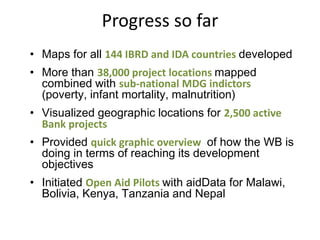 Progress so far
• Maps for all 144 IBRD and IDA countries developed
• More than 38,000 project locations mapped
  combined with sub-national MDG indictors
  (poverty, infant mortality, malnutrition)
• Visualized geographic locations for 2,500 active
  Bank projects
• Provided quick graphic overview of how the WB is
  doing in terms of reaching its development
  objectives
• Initiated Open Aid Pilots with aidData for Malawi,
  Bolivia, Kenya, Tanzania and Nepal
 