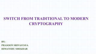 SWITCH FROM TRADITIONAL TO MODERN
CRYPTOGRAPHY

BY:
PRASOON SRIVASTAVA
HIMANSHU SHEKHAR

 