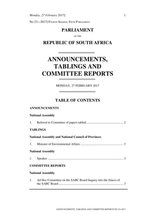 Monday, 27 February 2017] 1
ANNOUNCEMENTS, TABLINGS AND COMMITTEE REPORTS NO 23─2017
No 23—2017] FOURTH SESSION, FIFTH PARLIAMENT
PARLIAMENT
OF THE
REPUBLIC OF SOUTH AFRICA
ANNOUNCEMENTS,
TABLINGS AND
COMMITTEE REPORTS
MONDAY, 27 FEBRUARY 2017
TABLE OF CONTENTS
ANNOUNCEMENTS
National Assembly
1. Referral to Committee of papers tabled................................................ 2
TABLINGS
National Assembly and National Council of Provinces
1. Minister of Environmental Affairs ....................................................... 3
National Assembly
1. Speaker ................................................................................................. 3
COMMITTEE REPORTS
National Assembly
1. Ad Hoc Committee on the SABC Board Inquiry into the fitness of
the SABC Board................................................................................... 3
 