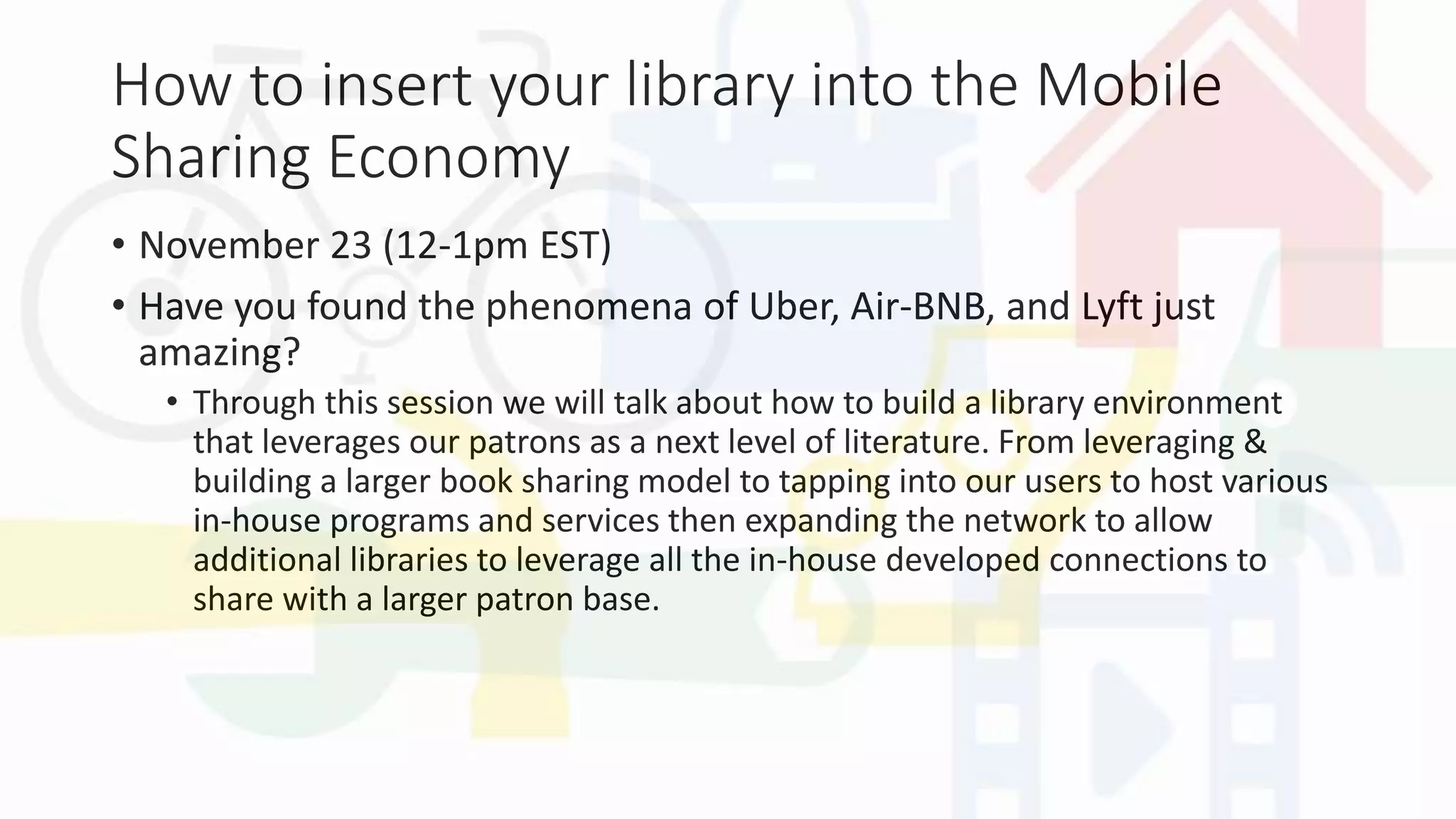 How to insert your library into the Mobile
Sharing Economy
• November 23 (12-1pm EST)
• Have you found the phenomena of Uber, Air-BNB, and Lyft just
amazing?
• Through this session we will talk about how to build a library environment
that leverages our patrons as a next level of literature. From leveraging &
building a larger book sharing model to tapping into our users to host various
in-house programs and services then expanding the network to allow
additional libraries to leverage all the in-house developed connections to
share with a larger patron base.
 