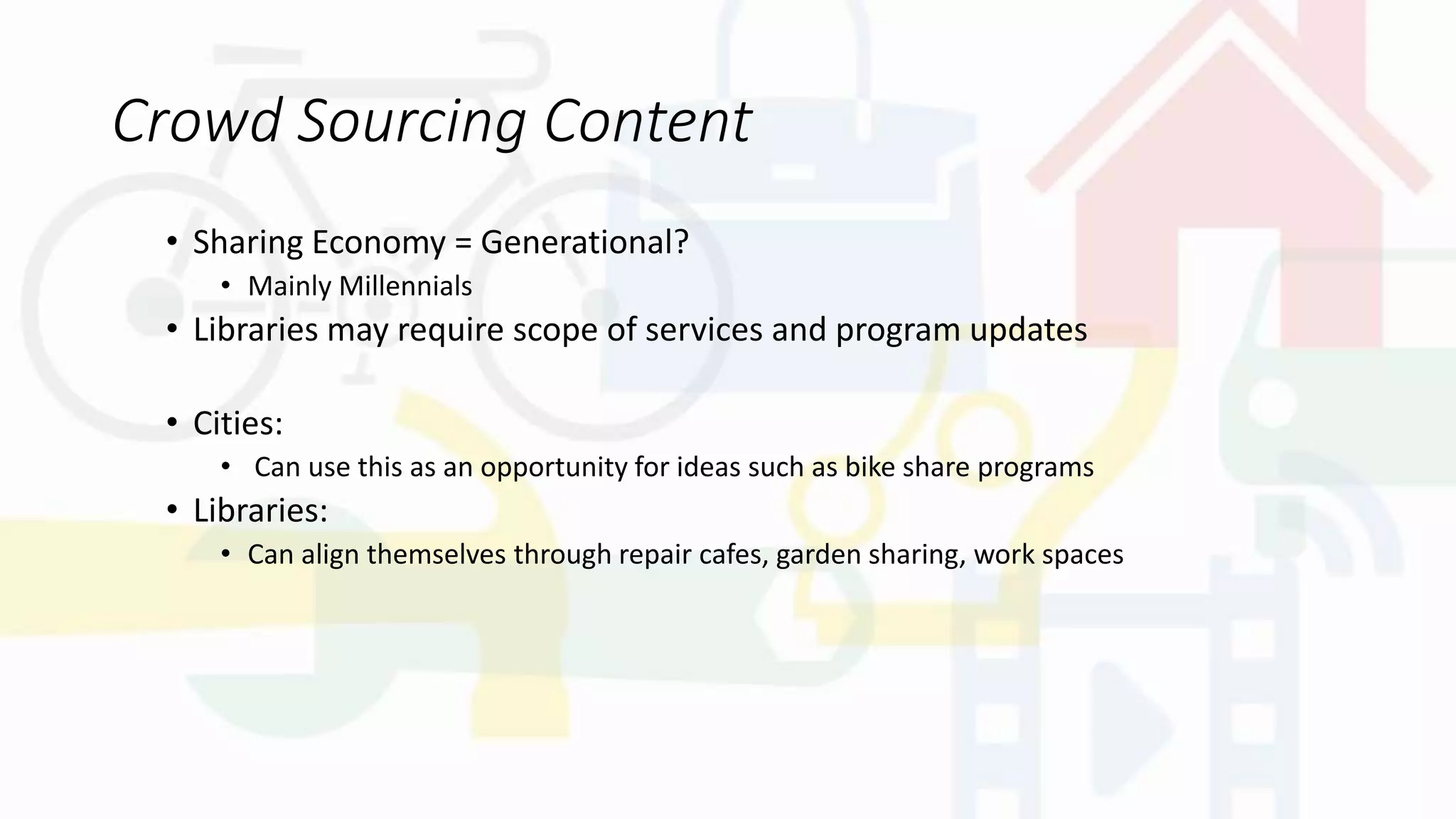 Crowd Sourcing Content
• Sharing Economy = Generational?
• Mainly Millennials
• Libraries may require scope of services and program updates
• Cities:
• Can use this as an opportunity for ideas such as bike share programs
• Libraries:
• Can align themselves through repair cafes, garden sharing, work spaces
 
