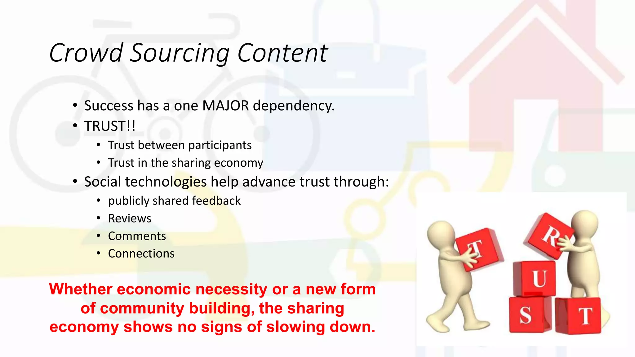 Crowd Sourcing Content
• Success has a one MAJOR dependency.
• TRUST!!
• Trust between participants
• Trust in the sharing economy
• Social technologies help advance trust through:
• publicly shared feedback
• Reviews
• Comments
• Connections
Whether economic necessity or a new form
of community building, the sharing
economy shows no signs of slowing down.
 