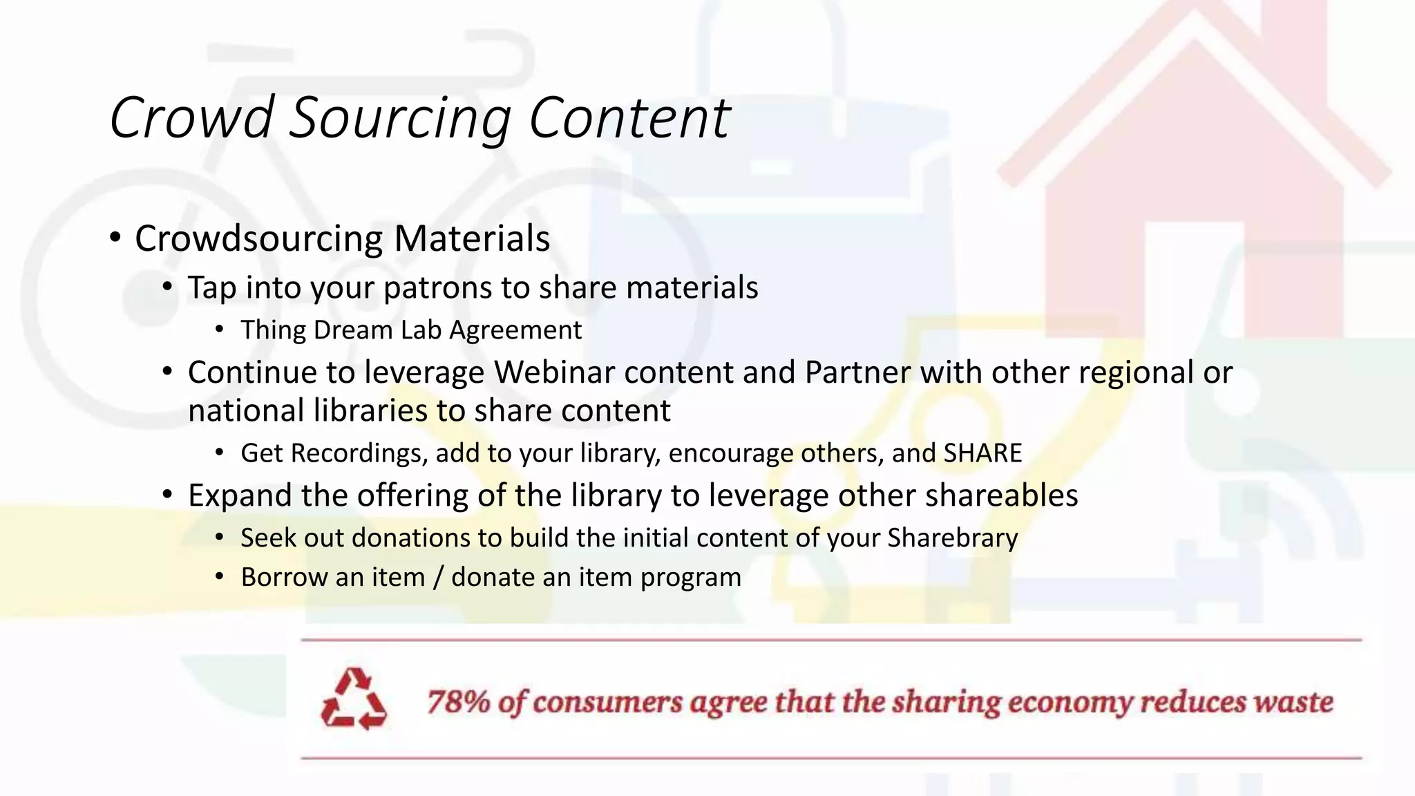 Crowd Sourcing Content
• Crowdsourcing Materials
• Tap into your patrons to share materials
• Thing Dream Lab Agreement
• Continue to leverage Webinar content and Partner with other regional or
national libraries to share content
• Get Recordings, add to your library, encourage others, and SHARE
• Expand the offering of the library to leverage other shareables
• Seek out donations to build the initial content of your Sharebrary
• Borrow an item / donate an item program
 