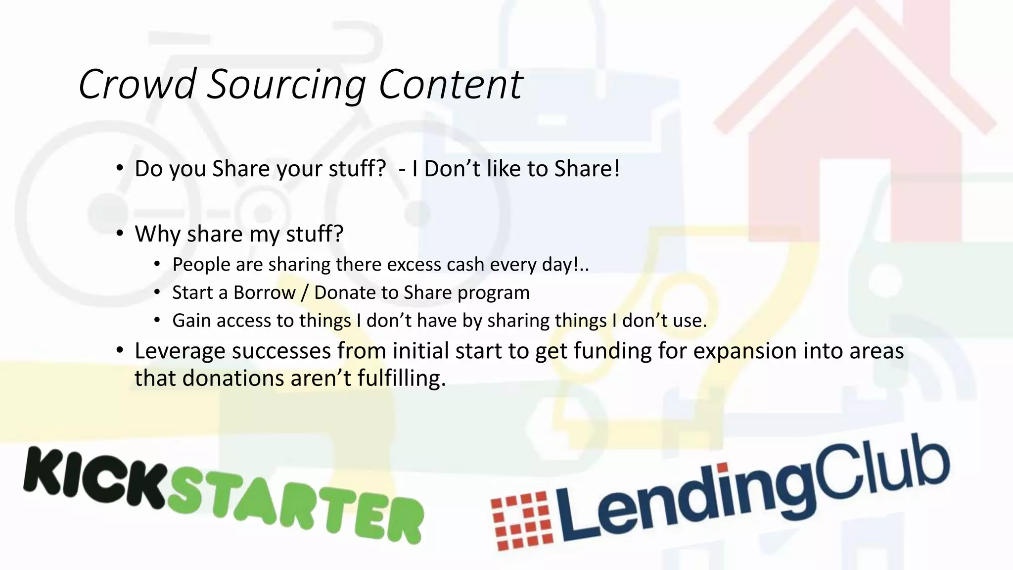 Crowd Sourcing Content
• Do you Share your stuff? - I Don’t like to Share!
• Why share my stuff?
• People are sharing there excess cash every day!..
• Start a Borrow / Donate to Share program
• Gain access to things I don’t have by sharing things I don’t use.
• Leverage successes from initial start to get funding for expansion into areas
that donations aren’t fulfilling.
 