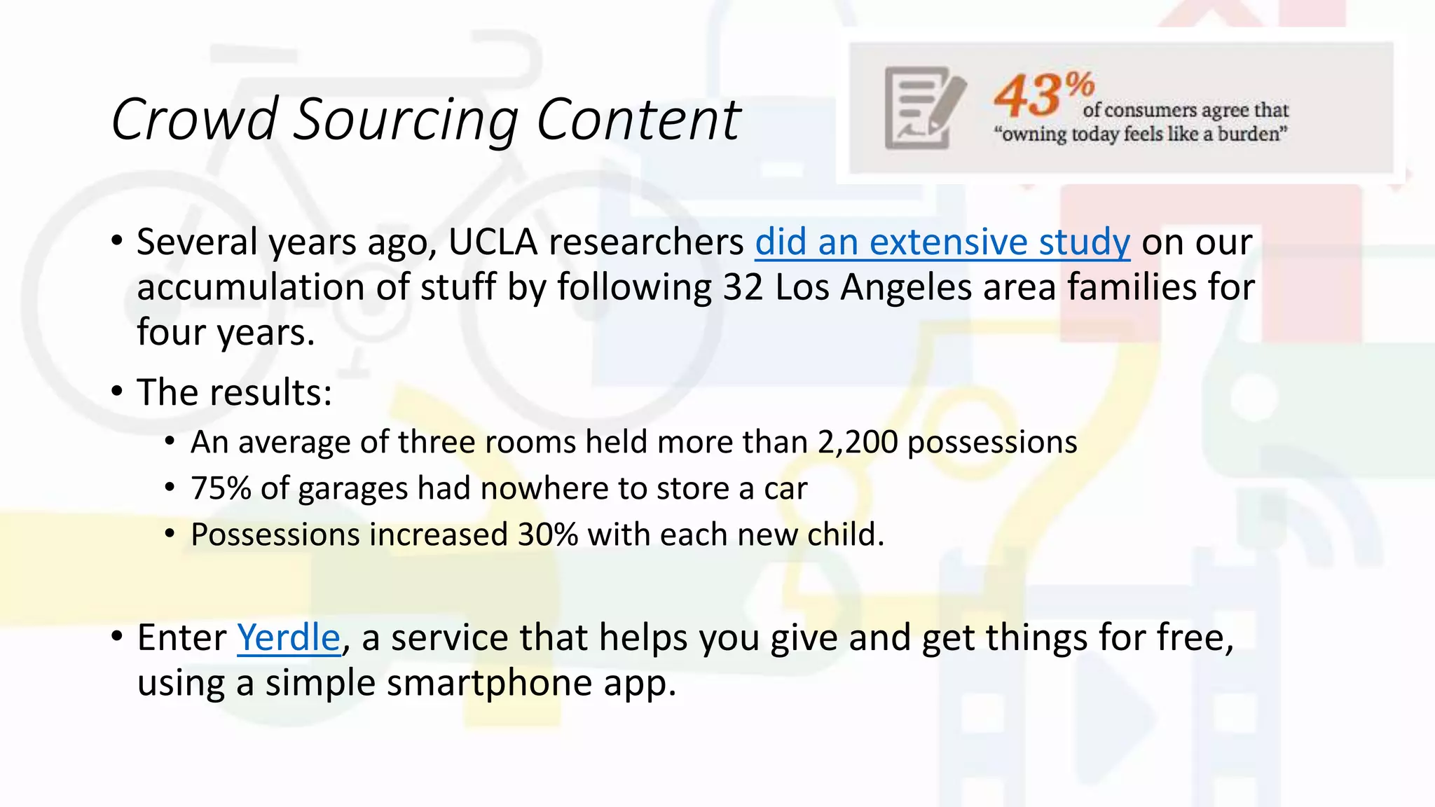 Crowd Sourcing Content
• Several years ago, UCLA researchers did an extensive study on our
accumulation of stuff by following 32 Los Angeles area families for
four years.
• The results:
• An average of three rooms held more than 2,200 possessions
• 75% of garages had nowhere to store a car
• Possessions increased 30% with each new child.
• Enter Yerdle, a service that helps you give and get things for free,
using a simple smartphone app.
 