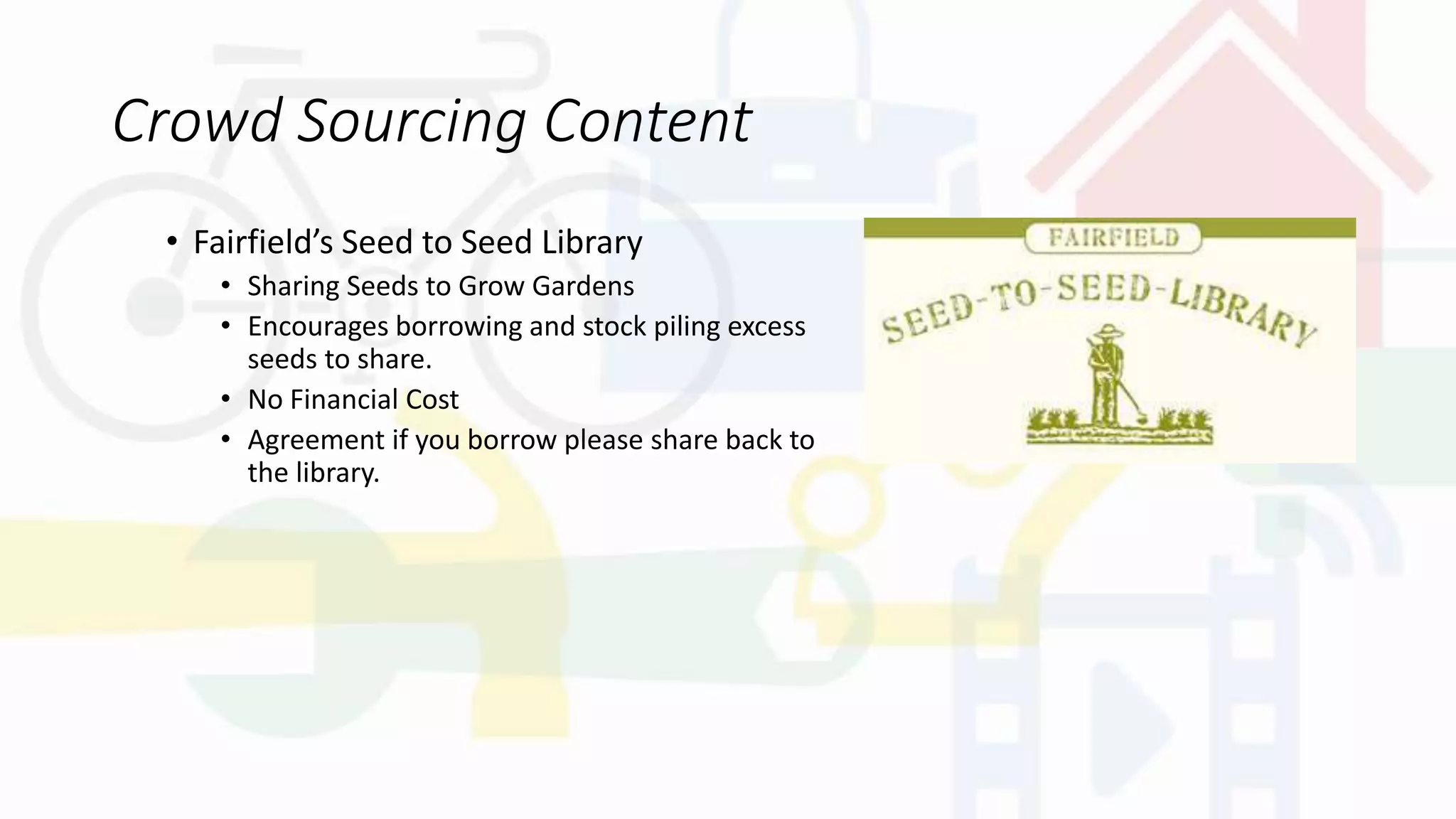 Crowd Sourcing Content
• Fairfield’s Seed to Seed Library
• Sharing Seeds to Grow Gardens
• Encourages borrowing and stock piling excess
seeds to share.
• No Financial Cost
• Agreement if you borrow please share back to
the library.
 