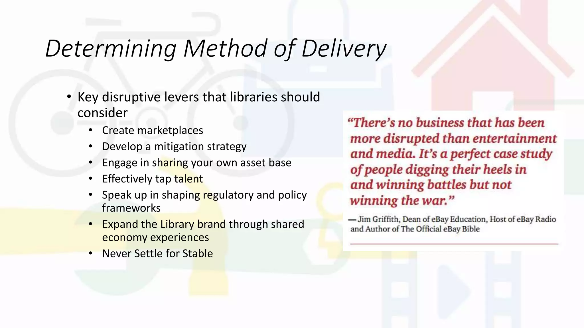 Determining Method of Delivery
• Key disruptive levers that libraries should
consider
• Create marketplaces
• Develop a mitigation strategy
• Engage in sharing your own asset base
• Effectively tap talent
• Speak up in shaping regulatory and policy
frameworks
• Expand the Library brand through shared
economy experiences
• Never Settle for Stable
 
