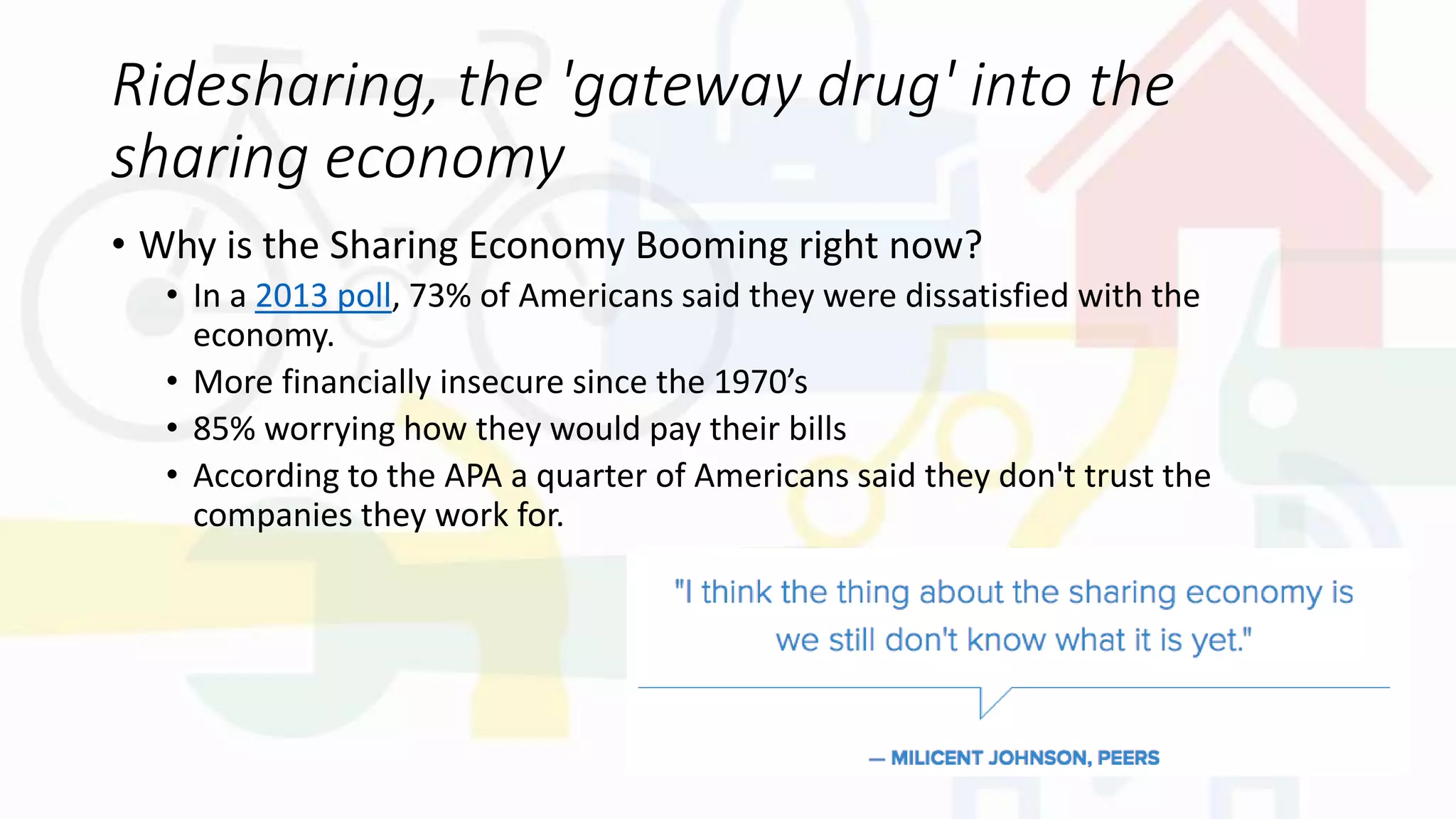 Ridesharing, the 'gateway drug' into the
sharing economy
• Why is the Sharing Economy Booming right now?
• In a 2013 poll, 73% of Americans said they were dissatisfied with the
economy.
• More financially insecure since the 1970’s
• 85% worrying how they would pay their bills
• According to the APA a quarter of Americans said they don't trust the
companies they work for.
 