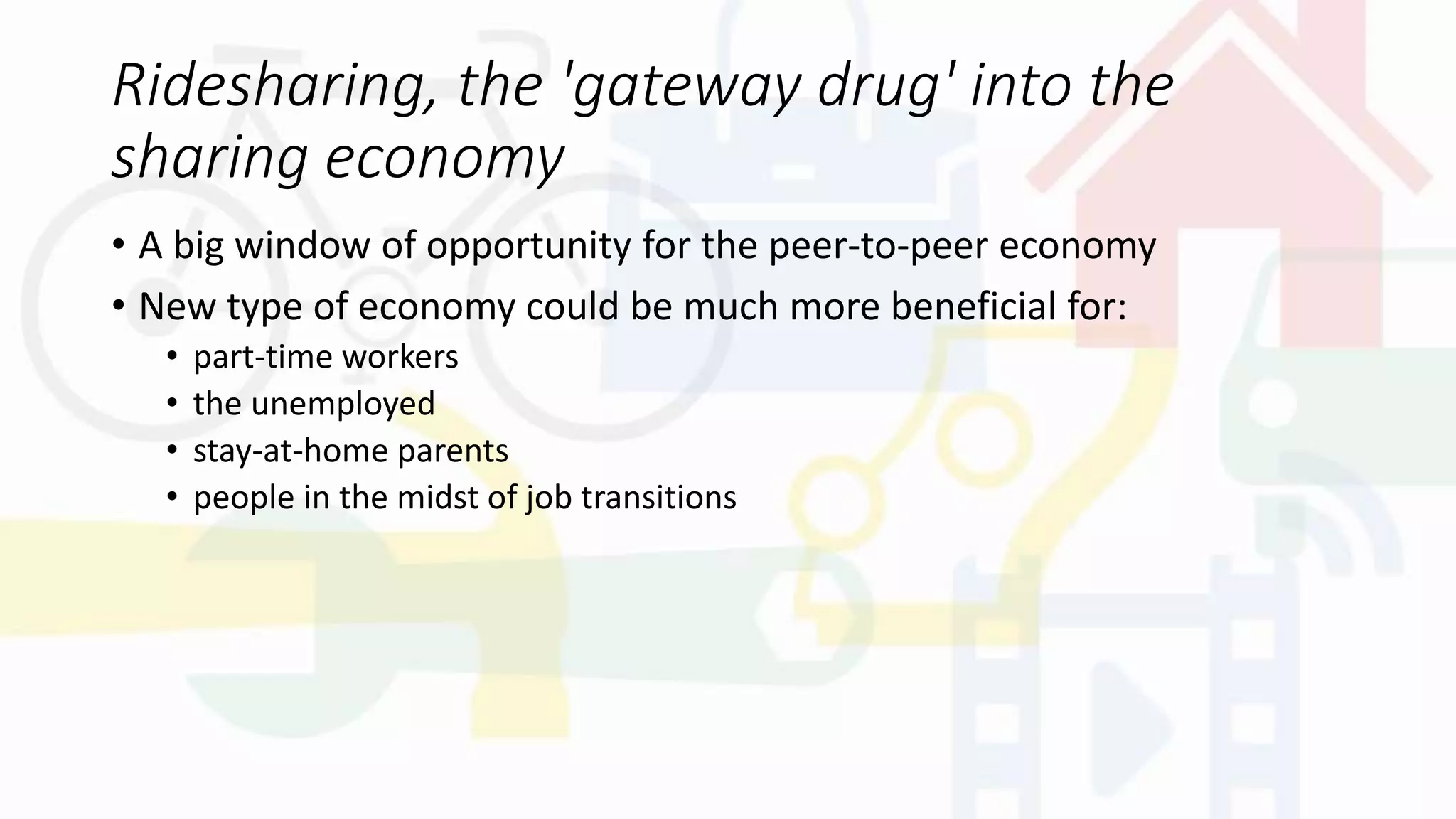Ridesharing, the 'gateway drug' into the
sharing economy
• A big window of opportunity for the peer-to-peer economy
• New type of economy could be much more beneficial for:
• part-time workers
• the unemployed
• stay-at-home parents
• people in the midst of job transitions
 