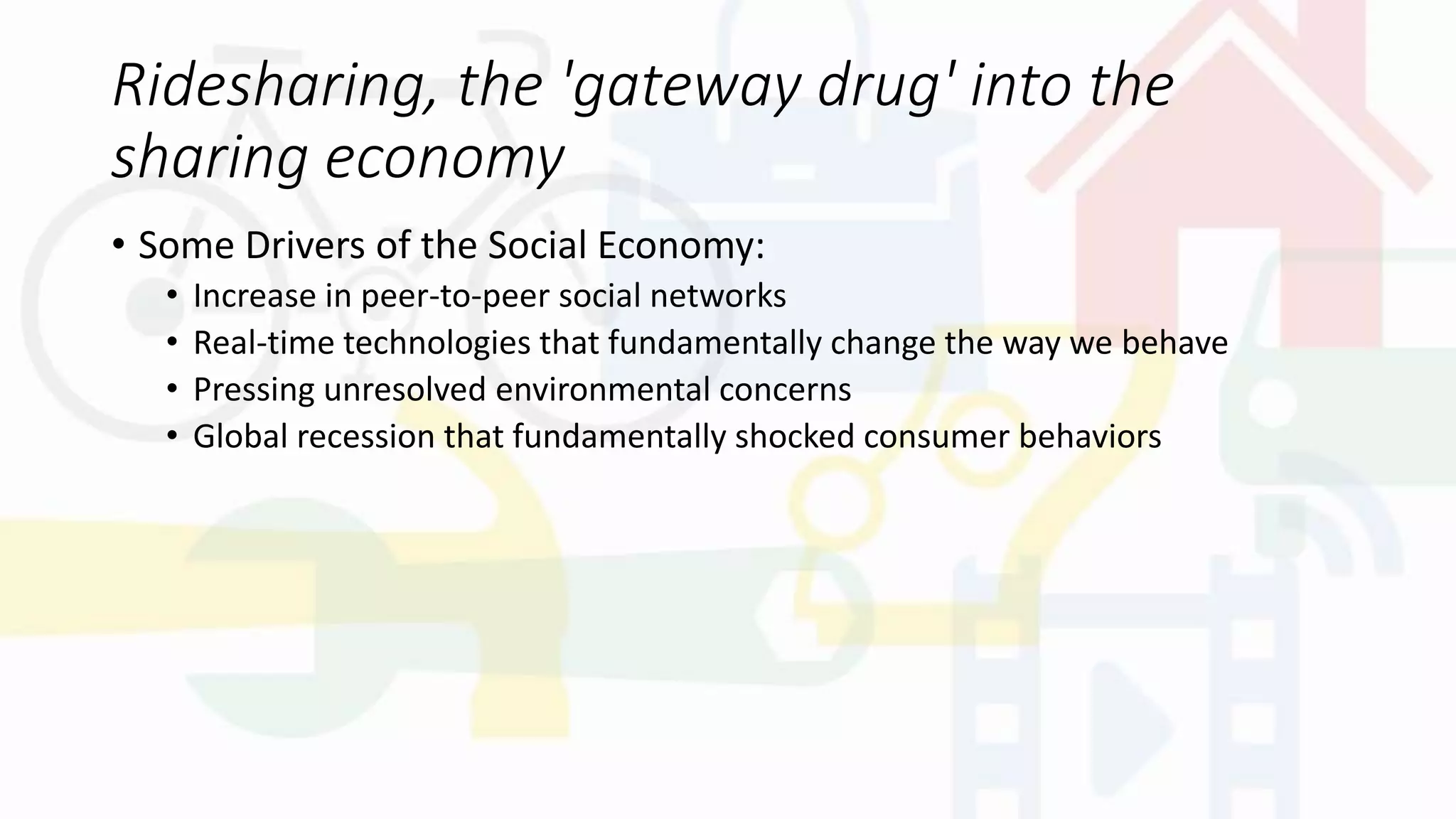 Ridesharing, the 'gateway drug' into the
sharing economy
• Some Drivers of the Social Economy:
• Increase in peer-to-peer social networks
• Real-time technologies that fundamentally change the way we behave
• Pressing unresolved environmental concerns
• Global recession that fundamentally shocked consumer behaviors
 