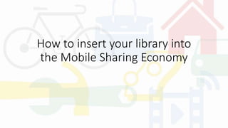 How to insert your library into
the Mobile Sharing Economy
 