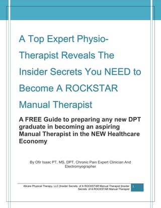 Allcare Physical Therapy, LLC |Insider Secrets of A ROCKSTAR Manual Therapist |Insider
Secrets of A ROCKSTAR Manual Therapist
1
A Top Expert Physio-
Therapist Reveals The
Insider Secrets You NEED to
Become A ROCKSTAR
Manual Therapist
A FREE Guide to preparing any new DPT
graduate in becoming an aspiring
Manual Therapist in the NEW Healthcare
Economy
By Ofir Isaac PT, MS, DPT, Chronic Pain Expert Clinician And
Electromyographer
 