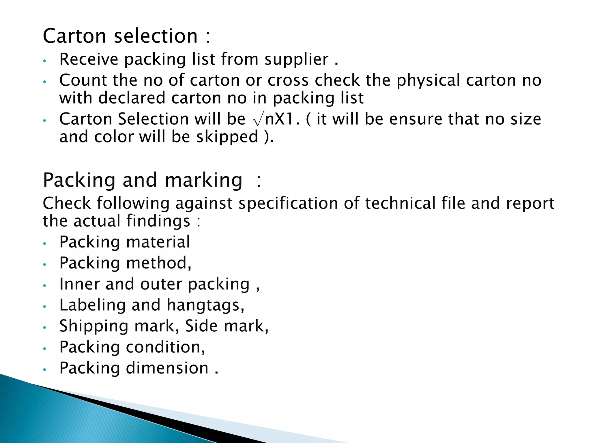Carton selection :
• Receive packing list from supplier .
• Count the no of carton or cross check the physical carton no
with declared carton no in packing list
• Carton Selection will be √nX1. ( it will be ensure that no size
and color will be skipped ).
Packing and marking :
Check following against specification of technical file and report
the actual findings :
• Packing material
• Packing method,
• Inner and outer packing ,
• Labeling and hangtags,
• Shipping mark, Side mark,
• Packing condition,
• Packing dimension .
 