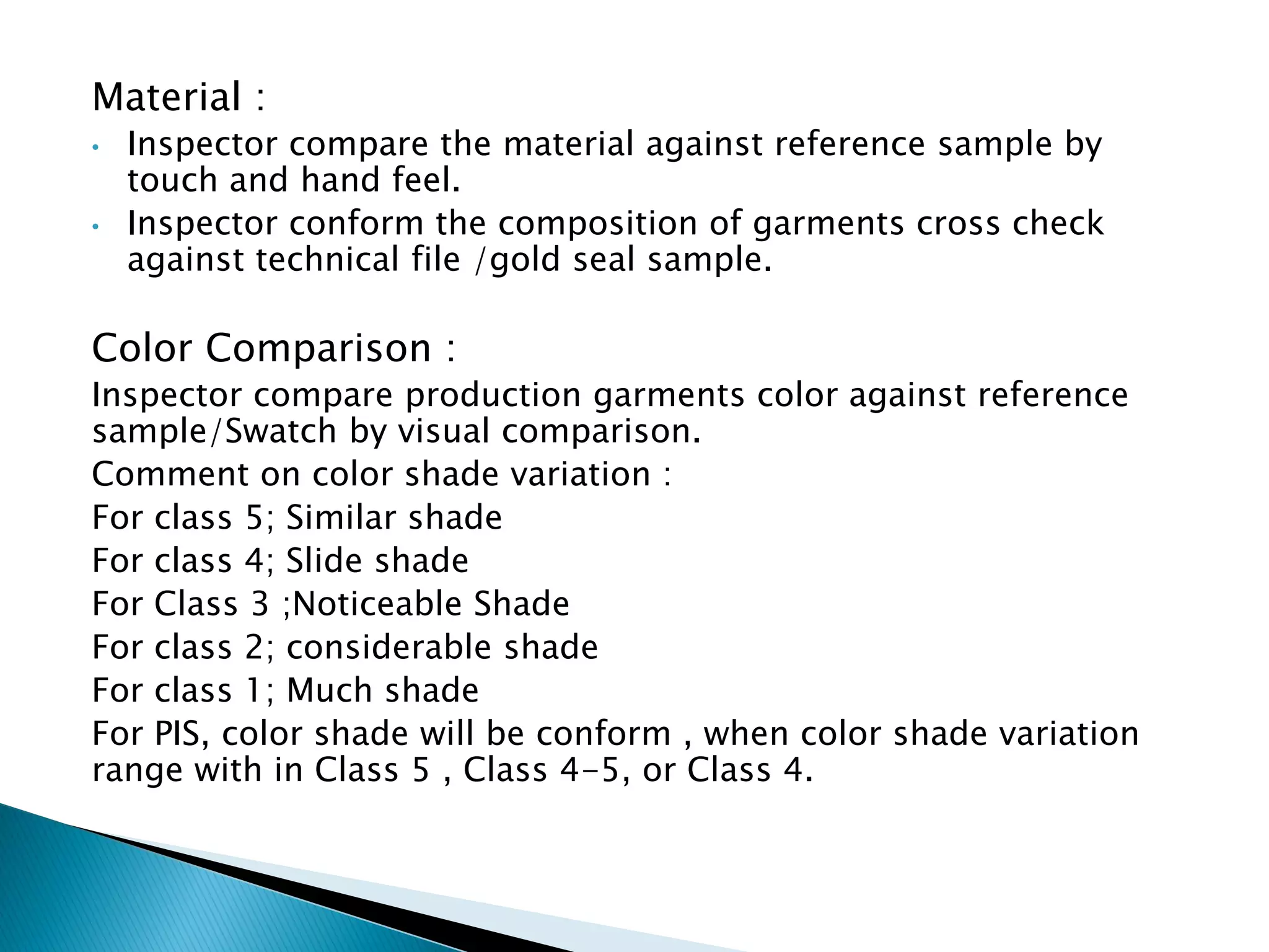 Material :
• Inspector compare the material against reference sample by
touch and hand feel.
• Inspector conform the composition of garments cross check
against technical file /gold seal sample.
Color Comparison :
Inspector compare production garments color against reference
sample/Swatch by visual comparison.
Comment on color shade variation :
For class 5; Similar shade
For class 4; Slide shade
For Class 3 ;Noticeable Shade
For class 2; considerable shade
For class 1; Much shade
For PIS, color shade will be conform , when color shade variation
range with in Class 5 , Class 4-5, or Class 4.
 