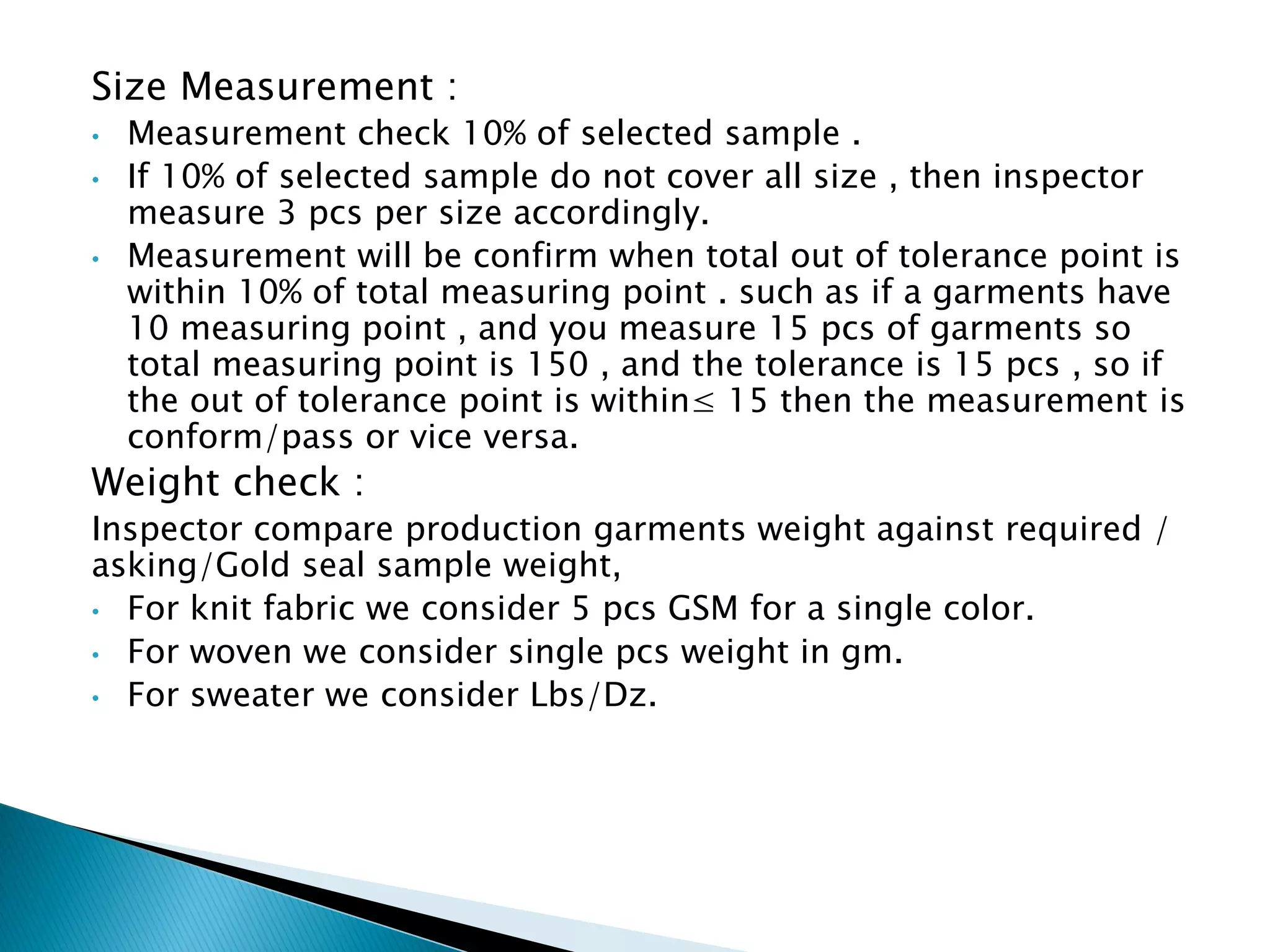 Size Measurement :
• Measurement check 10% of selected sample .
• If 10% of selected sample do not cover all size , then inspector
measure 3 pcs per size accordingly.
• Measurement will be confirm when total out of tolerance point is
within 10% of total measuring point . such as if a garments have
10 measuring point , and you measure 15 pcs of garments so
total measuring point is 150 , and the tolerance is 15 pcs , so if
the out of tolerance point is within≤ 15 then the measurement is
conform/pass or vice versa.
Weight check :
Inspector compare production garments weight against required /
asking/Gold seal sample weight,
• For knit fabric we consider 5 pcs GSM for a single color.
• For woven we consider single pcs weight in gm.
• For sweater we consider Lbs/Dz.
 