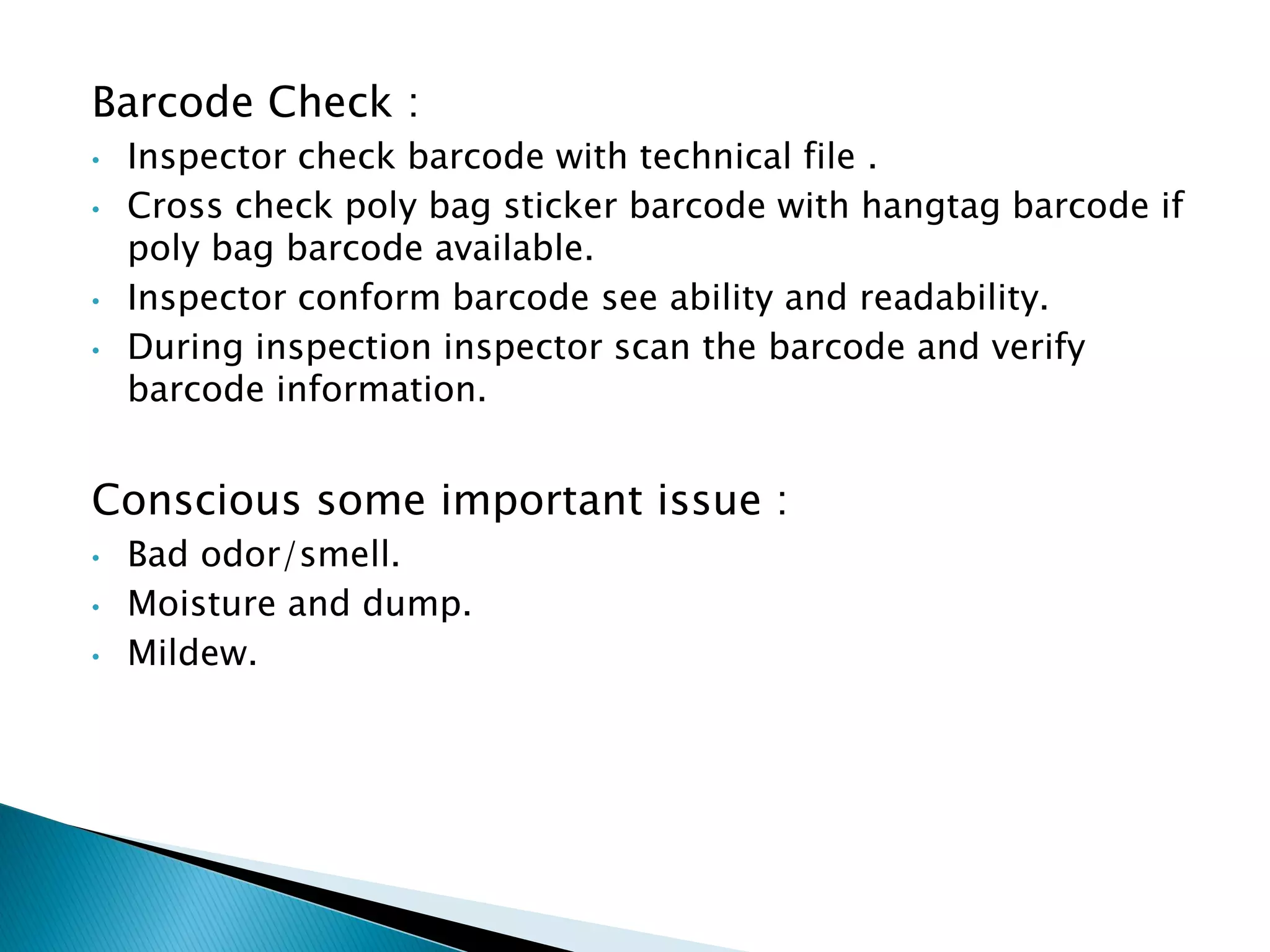 Barcode Check :
• Inspector check barcode with technical file .
• Cross check poly bag sticker barcode with hangtag barcode if
poly bag barcode available.
• Inspector conform barcode see ability and readability.
• During inspection inspector scan the barcode and verify
barcode information.
Conscious some important issue :
• Bad odor/smell.
• Moisture and dump.
• Mildew.
 