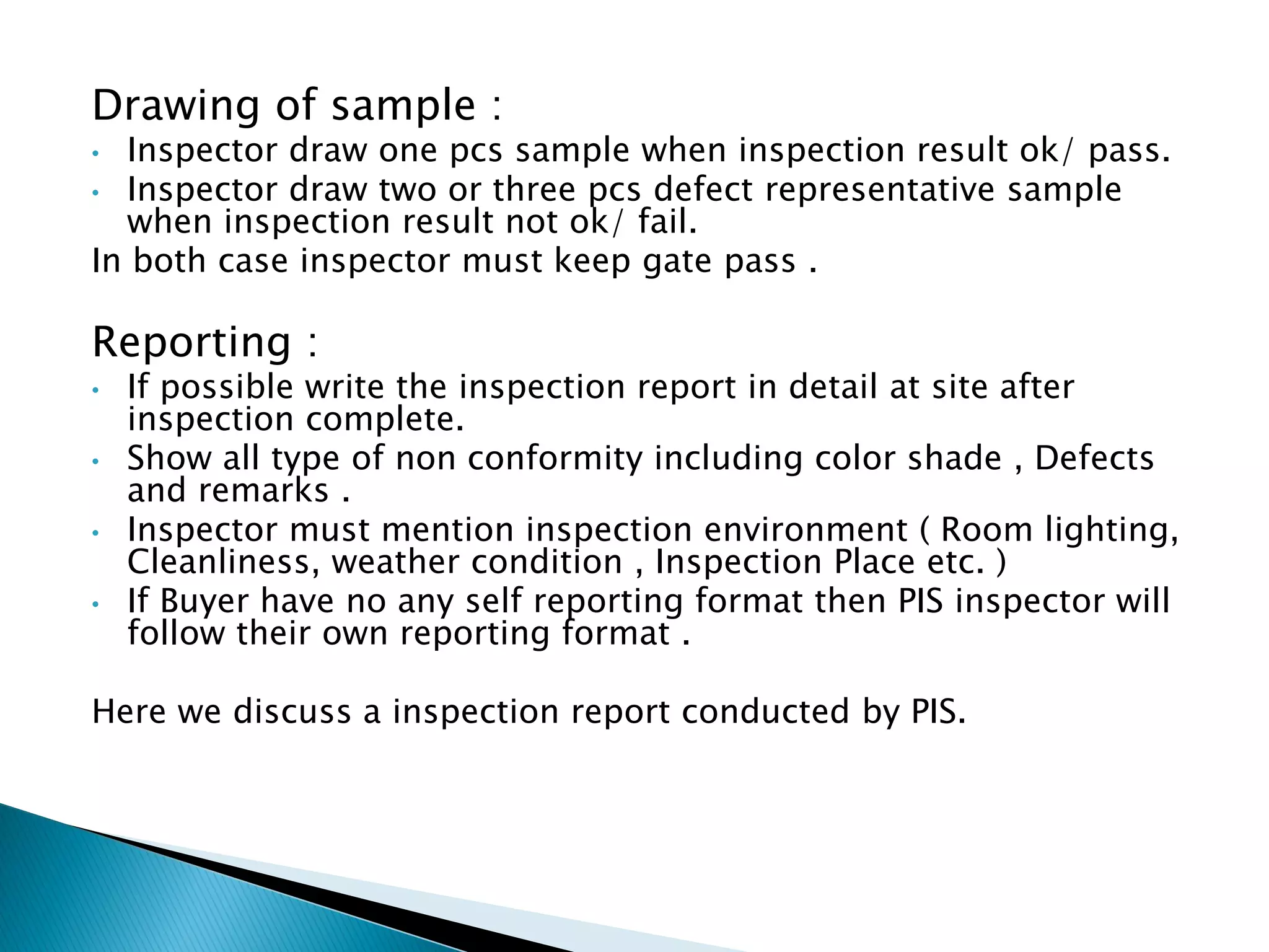 Drawing of sample :
• Inspector draw one pcs sample when inspection result ok/ pass.
• Inspector draw two or three pcs defect representative sample
when inspection result not ok/ fail.
In both case inspector must keep gate pass .
Reporting :
• If possible write the inspection report in detail at site after
inspection complete.
• Show all type of non conformity including color shade , Defects
and remarks .
• Inspector must mention inspection environment ( Room lighting,
Cleanliness, weather condition , Inspection Place etc. )
• If Buyer have no any self reporting format then PIS inspector will
follow their own reporting format .
Here we discuss a inspection report conducted by PIS.
 
