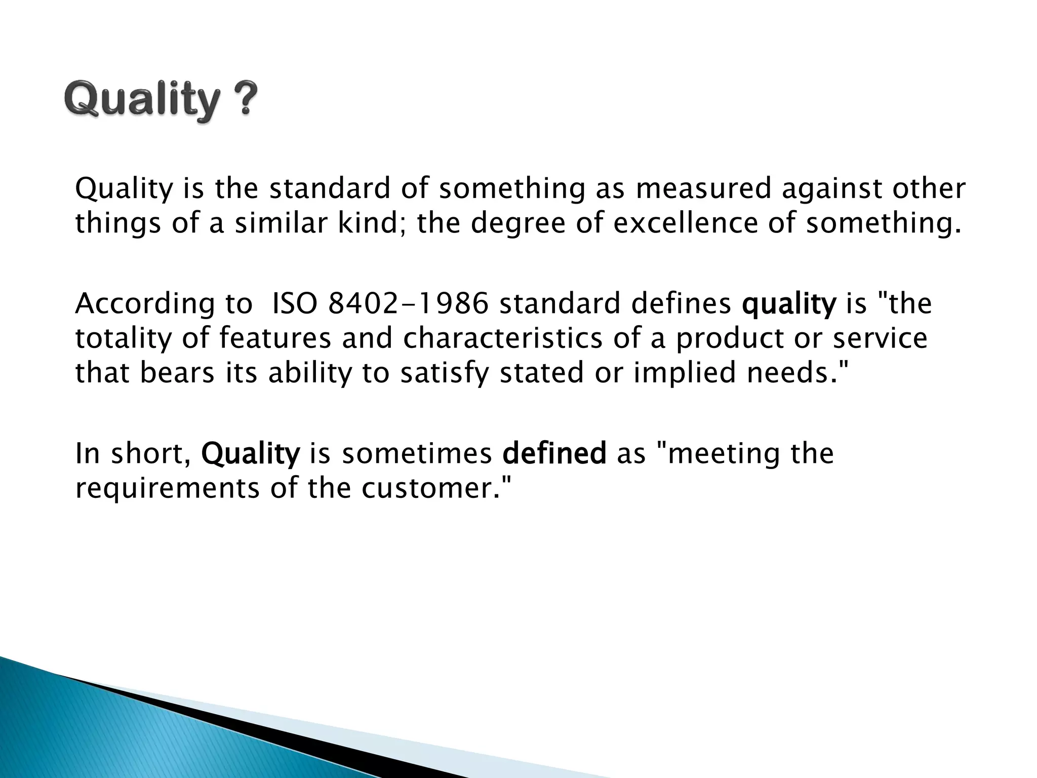 Quality is the standard of something as measured against other
things of a similar kind; the degree of excellence of something.
According to ISO 8402-1986 standard defines quality is "the
totality of features and characteristics of a product or service
that bears its ability to satisfy stated or implied needs."
In short, Quality is sometimes defined as "meeting the
requirements of the customer."
 