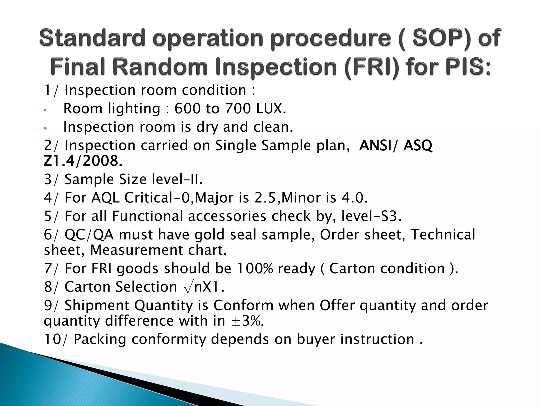 1/ Inspection room condition :
• Room lighting : 600 to 700 LUX.
• Inspection room is dry and clean.
2/ Inspection carried on Single Sample plan, ANSI/ ASQ
Z1.4/2008.
3/ Sample Size level–II.
4/ For AQL Critical-0,Major is 2.5,Minor is 4.0.
5/ For all Functional accessories check by, level-S3.
6/ QC/QA must have gold seal sample, Order sheet, Technical
sheet, Measurement chart.
7/ For FRI goods should be 100% ready ( Carton condition ).
8/ Carton Selection √nX1.
9/ Shipment Quantity is Conform when Offer quantity and order
quantity difference with in ±3%.
10/ Packing conformity depends on buyer instruction .
 