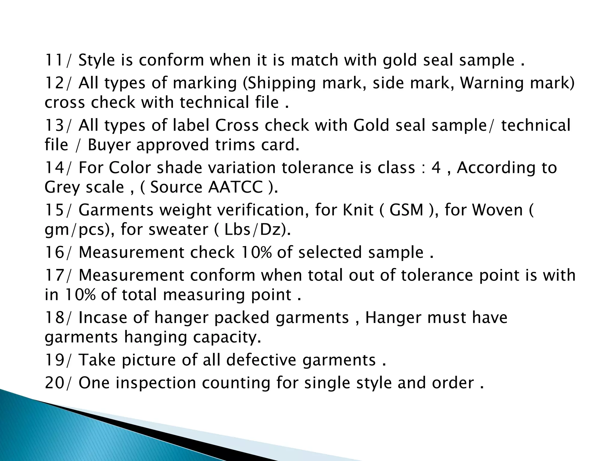 11/ Style is conform when it is match with gold seal sample .
12/ All types of marking (Shipping mark, side mark, Warning mark)
cross check with technical file .
13/ All types of label Cross check with Gold seal sample/ technical
file / Buyer approved trims card.
14/ For Color shade variation tolerance is class : 4 , According to
Grey scale , ( Source AATCC ).
15/ Garments weight verification, for Knit ( GSM ), for Woven (
gm/pcs), for sweater ( Lbs/Dz).
16/ Measurement check 10% of selected sample .
17/ Measurement conform when total out of tolerance point is with
in 10% of total measuring point .
18/ Incase of hanger packed garments , Hanger must have
garments hanging capacity.
19/ Take picture of all defective garments .
20/ One inspection counting for single style and order .
 