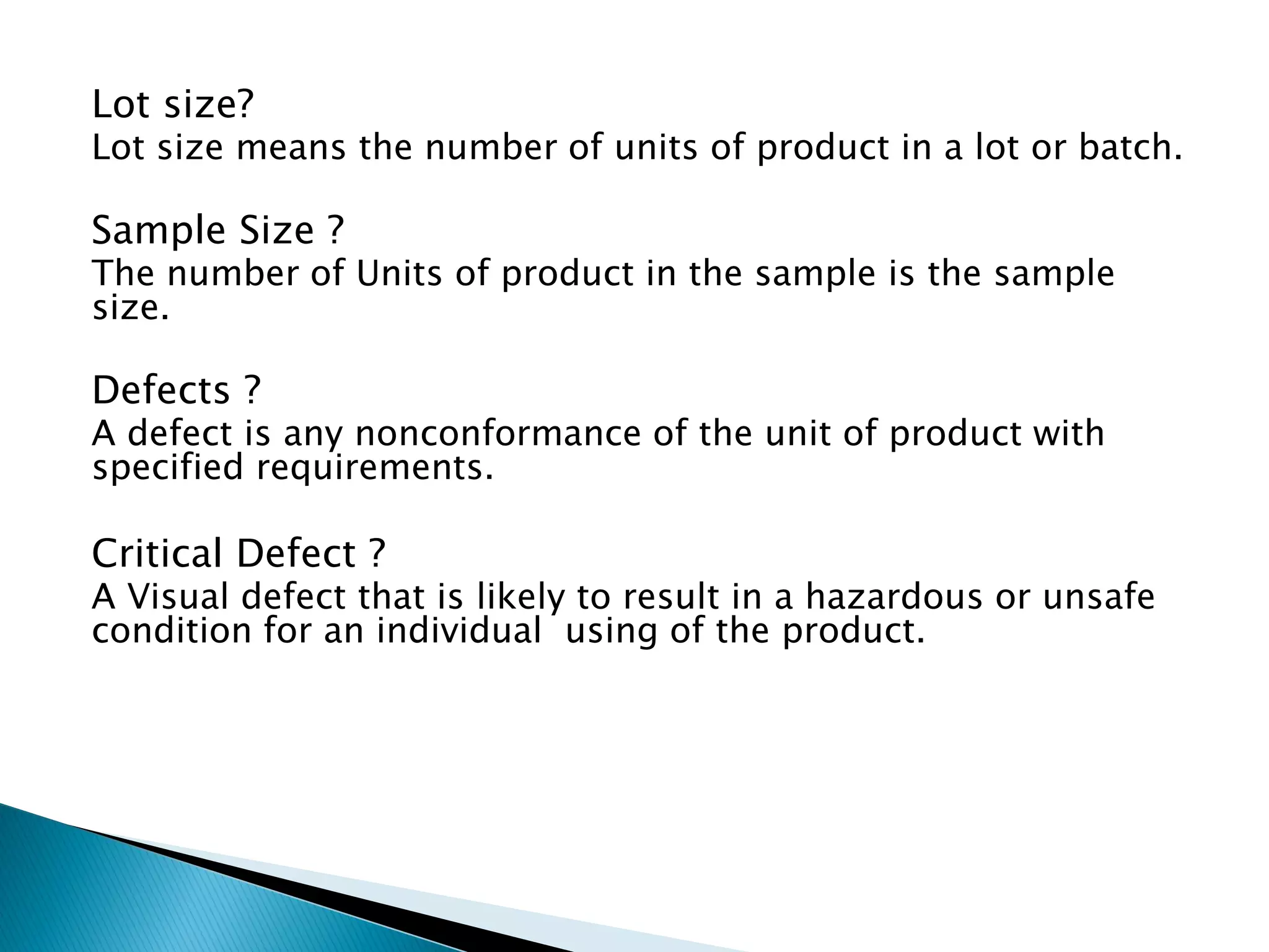 Lot size?
Lot size means the number of units of product in a lot or batch.
Sample Size ?
The number of Units of product in the sample is the sample
size.
Defects ?
A defect is any nonconformance of the unit of product with
specified requirements.
Critical Defect ?
A Visual defect that is likely to result in a hazardous or unsafe
condition for an individual using of the product.
 