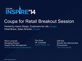 ©2014 Coupa Software, Inc.©2014 Coupa Software, Inc.
Rone Luczynski
Managing Director,
Supply Chain Management
Service Corporation International
Coupa for Retail Breakout Session
Tom Dryer
VP, Controller
Jo-Ann Stores, Inc.
Hosted by Aaron Wargo, Customers for Life, Coupa
Chad Brace, Sales Director, Coupa
Cliff Gott
Director Non Merchandise
Procurement
The Fresh Market
 