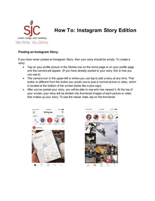 How To: Instagram Story Edition
Posting an Instagram Story:
If you have never posted an Instagram Story, then your story should be empty. To create a
story:
 Tap on your profile picture in the Stories row on the home page or on your profile page
and the camera will appear. (If you have already posted to your story, this is how you
can see it).
 The camera icon in the upper-left is where you can tap to add a story at any time. That
button is different from the button you would use to post a normal picture or video, which
is located at the bottom of the screen (looks like a plus sign).
 After you've posted your story, you will be able to see who has viewed it. At the top of
your screen, your story will be divided into thumbnail images of each picture or video
that makes up your story. To see the viewer stats, tap on the thumbnail.
 