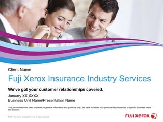 We’ve got your customer relationships covered.
© 2014 Fuji Xerox Australia Pty. Ltd. All rights reserved.
This presentation has been prepared for general information and guidance only. We have not taken your personal circumstances or specific business needs
into account.
Fuji Xerox Insurance Industry Services
 