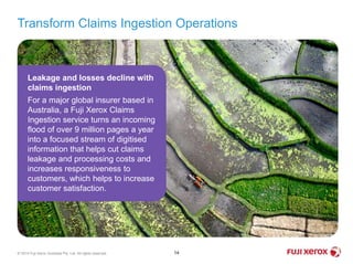 Transform Claims Ingestion Operations
14© 2014 Fuji Xerox Australia Pty. Ltd. All rights reserved.
Leakage and losses decline with
claims ingestion
For a major global insurer based in
Australia, a Fuji Xerox Claims
Ingestion service turns an incoming
flood of over 9 million pages a year
into a focused stream of digitised
information that helps cut claims
leakage and processing costs and
increases responsiveness to
customers, which helps to increase
customer satisfaction.
 
