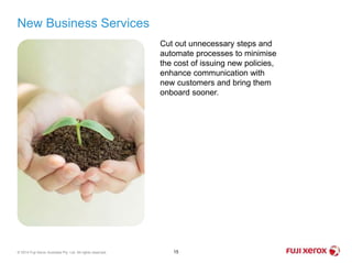 New Business Services
15© 2014 Fuji Xerox Australia Pty. Ltd. All rights reserved.
Cut out unnecessary steps and
automate processes to minimise
the cost of issuing new policies,
enhance communication with
new customers and bring them
onboard sooner.
 