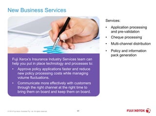 New Business Services
17© 2014 Fuji Xerox Australia Pty. Ltd. All rights reserved.
Fuji Xerox’s Insurance Industry Services team can
help you put in place technology and processes to:
• Approve policy applications faster and reduce
new policy processing costs while managing
volume fluctuations.
• Communicate more effectively with customers
through the right channel at the right time to
bring them on board and keep them on board.
Services:
• Application processing
and pre-validation
• Cheque processing
• Multi-channel distribution
• Policy and information
pack generation
 