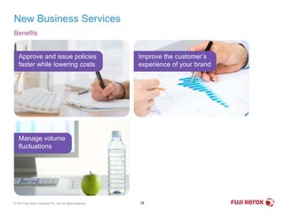 Benefits
New Business Services
18© 2014 Fuji Xerox Australia Pty. Ltd. All rights reserved.
Approve and issue policies
faster while lowering costs
Improve the customer’s
experience of your brand
Manage volume
fluctuations
 