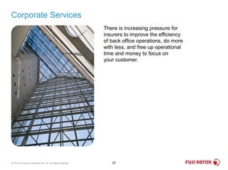 Corporate Services
20© 2014 Fuji Xerox Australia Pty. Ltd. All rights reserved.
There is increasing pressure for
insurers to improve the efficiency
of back office operations, do more
with less, and free up operational
time and money to focus on
your customer.
 