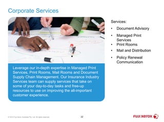 Corporate Services
22© 2014 Fuji Xerox Australia Pty. Ltd. All rights reserved.
Leverage our in-depth expertise in Managed Print
Services, Print Rooms, Mail Rooms and Document
Supply Chain Management. Our Insurance Industry
Services team can supply services that take on
some of your day-to-day tasks and free-up
resources to use on improving the all-important
customer experience.
Services:
• Document Advisory
• Managed Print
Services
• Print Rooms
• Mail and Distribution
• Policy Renewal
Communication
 