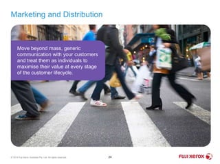 Marketing and Distribution
24© 2014 Fuji Xerox Australia Pty. Ltd. All rights reserved.
Move beyond mass, generic
communication with your customers
and treat them as individuals to
maximise their value at every stage
of the customer lifecycle.
 