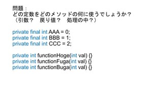 問題：
どの定数をどのメソッドの何に使うでしょうか？
（引数？ 戻り値？ 処理の中？）
private final int AAA = 0;
private final int BBB = 1;
private final int CCC = 2;
private int functionHoge(int val) {}
private int functionFuga(int val) {}
private int functionBuga(int val) {}
 